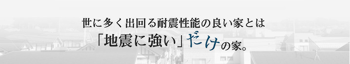世に多く出回る耐震性能のいい家とは「地震に強い」だけの家。