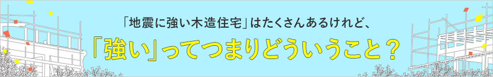 「地震に強い木造住宅」はよくあるけれど、「強い」ってつまりどういうこと？