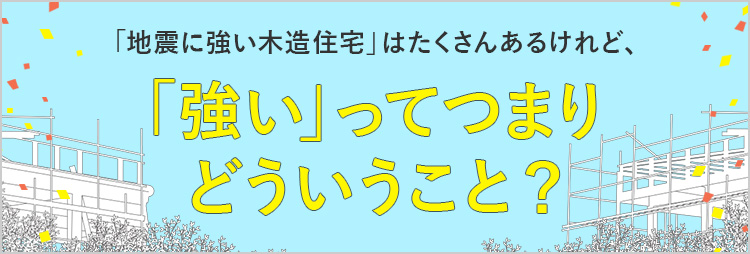 「地震に強い木造住宅」はたくさんあるけれど、「強い」ってつまりどういうこと？